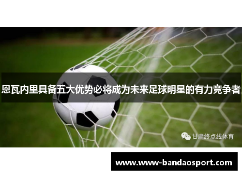 恩瓦内里具备五大优势必将成为未来足球明星的有力竞争者