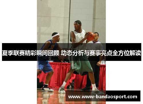 夏季联赛精彩瞬间回顾 动态分析与赛事亮点全方位解读