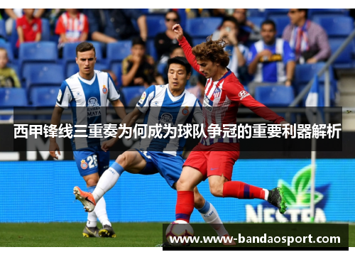 西甲锋线三重奏为何成为球队争冠的重要利器解析
