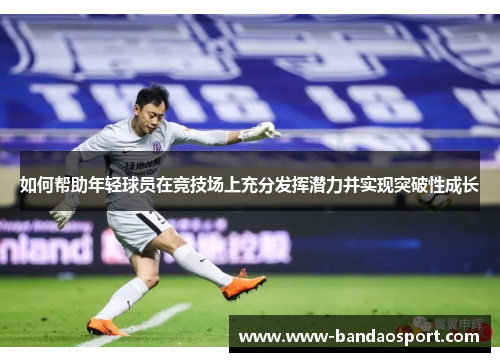如何帮助年轻球员在竞技场上充分发挥潜力并实现突破性成长