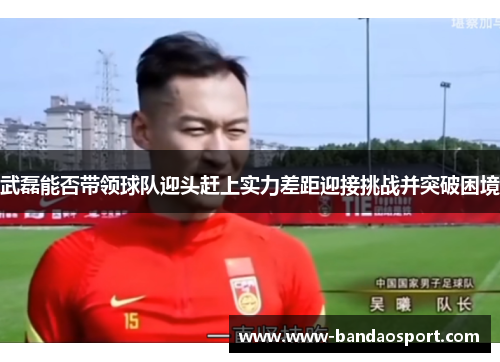 武磊能否带领球队迎头赶上实力差距迎接挑战并突破困境