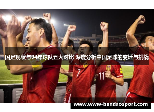 国足现状与94年球队五大对比 深度分析中国足球的变迁与挑战
