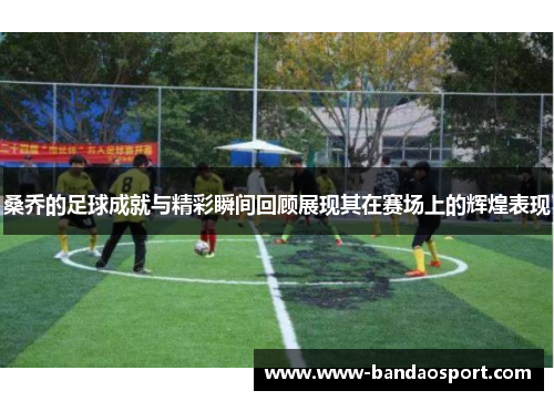 桑乔的足球成就与精彩瞬间回顾展现其在赛场上的辉煌表现
