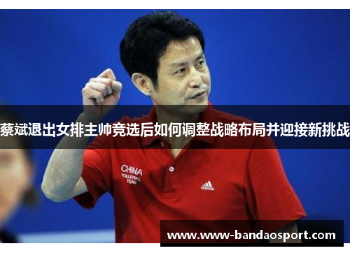 蔡斌退出女排主帅竞选后如何调整战略布局并迎接新挑战
