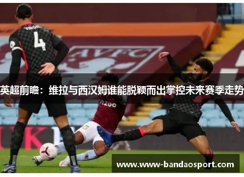 英超前瞻：维拉与西汉姆谁能脱颖而出掌控未来赛季走势
