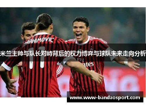 米兰主帅与队长对峙背后的权力博弈与球队未来走向分析