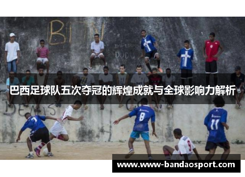 巴西足球队五次夺冠的辉煌成就与全球影响力解析