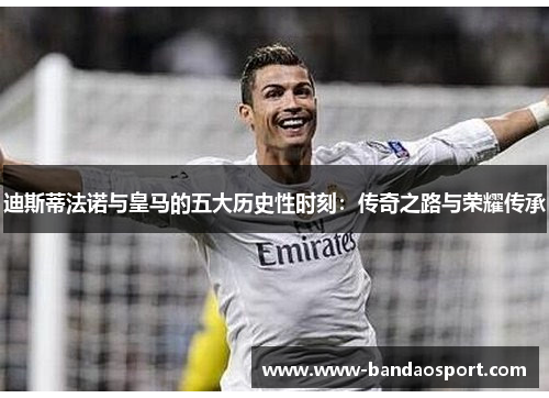 迪斯蒂法诺与皇马的五大历史性时刻：传奇之路与荣耀传承