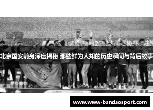 北京国安前身深度揭秘 那些鲜为人知的历史瞬间与背后故事