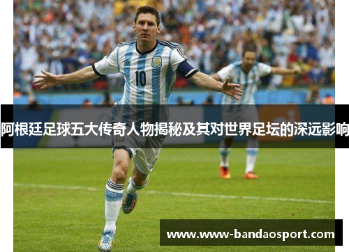 阿根廷足球五大传奇人物揭秘及其对世界足坛的深远影响