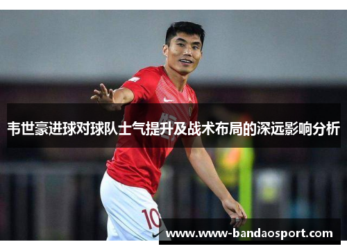 韦世豪进球对球队士气提升及战术布局的深远影响分析