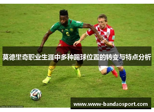 莫德里奇职业生涯中多种踢球位置的转变与特点分析 莫德里奇职业生涯中多种踢球位置的转变与特点分析