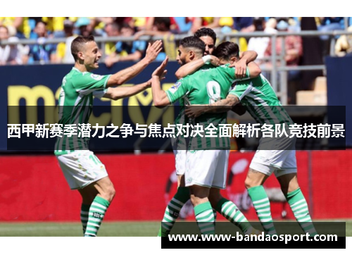 西甲新赛季潜力之争与焦点对决全面解析各队竞技前景 西甲新赛季潜力之争与焦点对决全面解析各队竞技前景