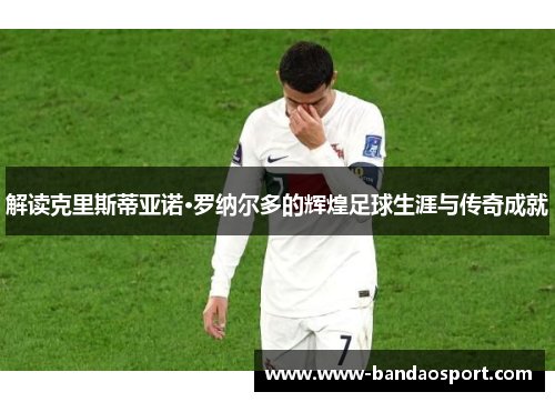 解读克里斯蒂亚诺·罗纳尔多的辉煌足球生涯与传奇成就 解读克里斯蒂亚诺·罗纳尔多的辉煌足球生涯与传奇成就