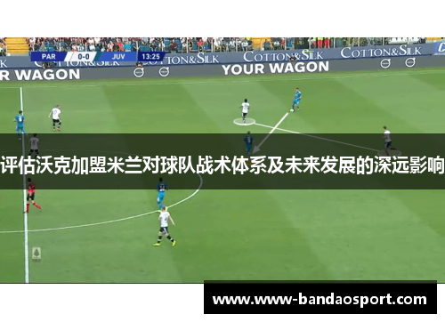 评估沃克加盟米兰对球队战术体系及未来发展的深远影响 评估沃克加盟米兰对球队战术体系及未来发展的深远影响