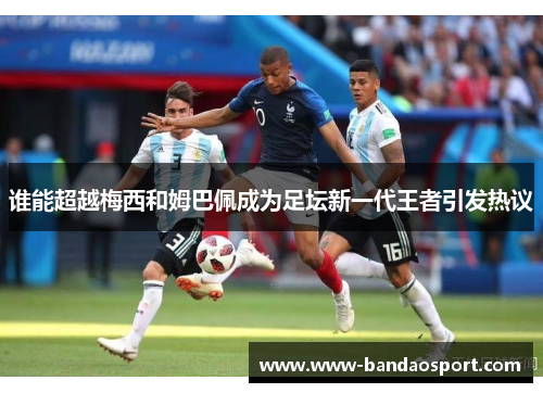 谁能超越梅西和姆巴佩成为足坛新一代王者引发热议 谁能超越梅西和姆巴佩成为足坛新一代王者引发热议