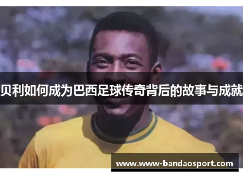 贝利如何成为巴西足球传奇背后的故事与成就 贝利如何成为巴西足球传奇背后的故事与成就