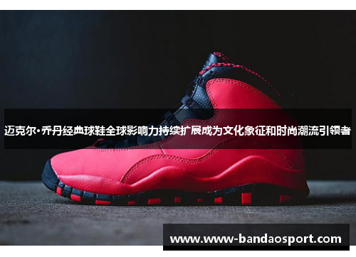 迈克尔·乔丹经典球鞋全球影响力持续扩展成为文化象征和时尚潮流引领者