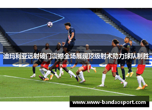 迪玛利亚远射破门震撼全场展现顶级射术助力球队制胜