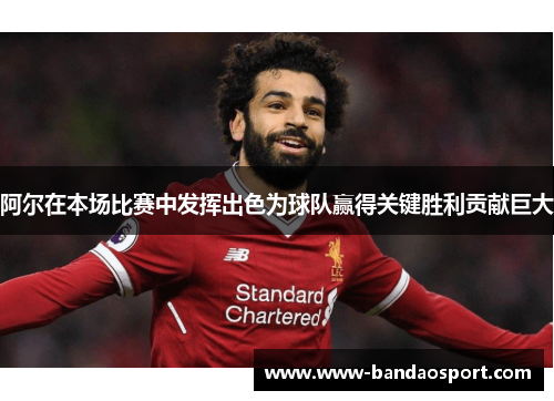 阿尔在本场比赛中发挥出色为球队赢得关键胜利贡献巨大
