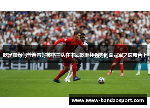 欧足联缘何普遍看好英格兰队在本届欧洲杯强势问鼎冠军之巅舞台上 欧足联缘何普遍看好英格兰队在本届欧洲杯强势问鼎冠军之巅舞台上