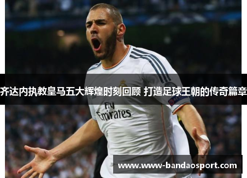 齐达内执教皇马五大辉煌时刻回顾 打造足球王朝的传奇篇章