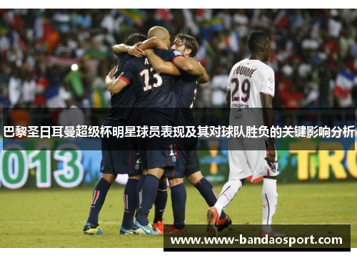 巴黎圣日耳曼超级杯明星球员表现及其对球队胜负的关键影响分析