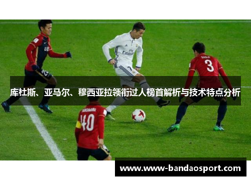 库杜斯、亚马尔、穆西亚拉领衔过人榜首解析与技术特点分析